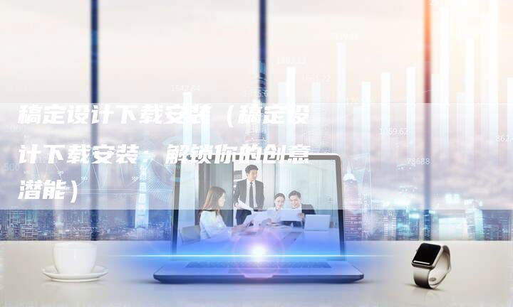 稿定设计下载安装（稿定设计下载安装：解锁你的创意潜能）-直编软文营销网