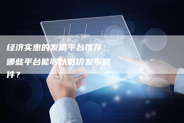 经济实惠的发稿平台推荐：哪些平台能够以低价发布稿件？