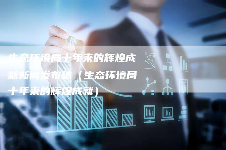 生态环境局十年来的辉煌成就新闻发布稿（生态环境局十年来的辉煌成就）-直编软文营销网