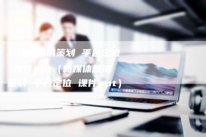 新媒体营销策划 平台定位 课件ppt（新媒体营销策划 平台定位 课件ppt）