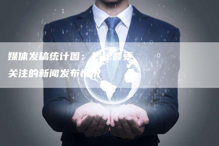 媒体发稿统计图：揭秘最受关注的新闻发布情况-直编软文营销网