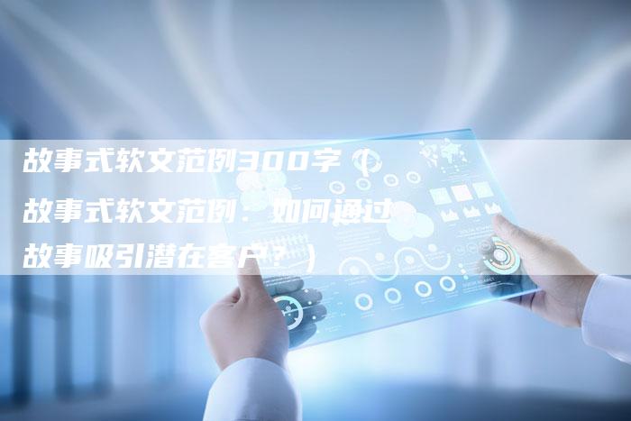 故事式软文范例300字（故事式软文范例：如何通过故事吸引潜在客户？）-直编软文营销网