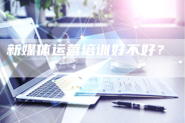 新媒体运营培训好不好?-直编软文营销网
