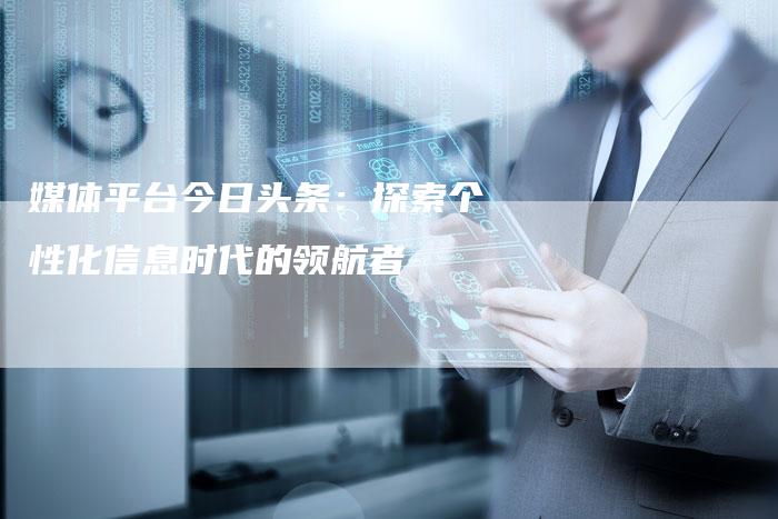 媒体平台今日头条：探索个性化信息时代的领航者-直编软文营销网