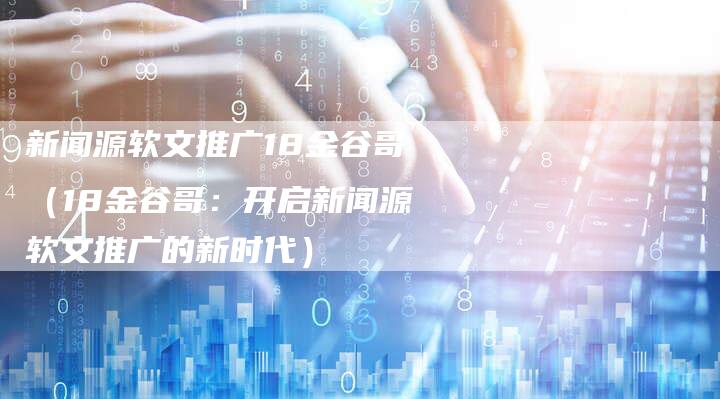 新闻源软文推广18金谷哥（18金谷哥：开启新闻源软文推广的新时代）