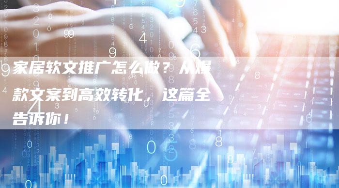 家居软文推广怎么做？从爆款文案到高效转化，这篇全告诉你！-直编软文营销网