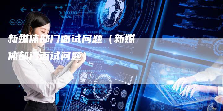 新媒体部门面试问题（新媒体部门面试问题）-直编软文营销网
