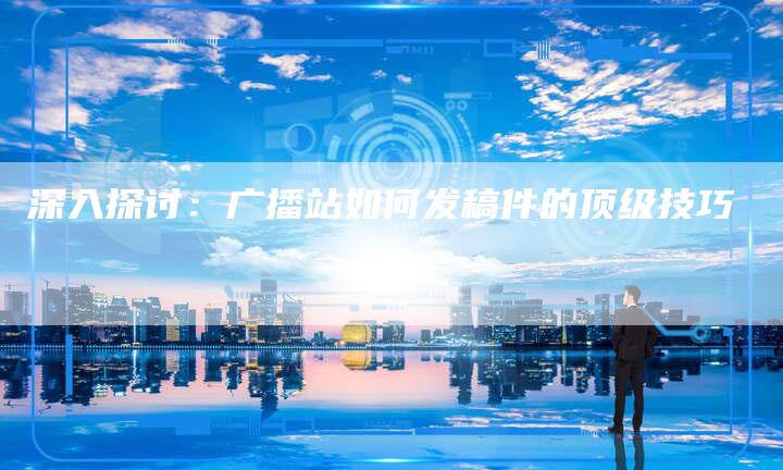 深入探讨：广播站如何发稿件的顶级技巧-直编软文营销网