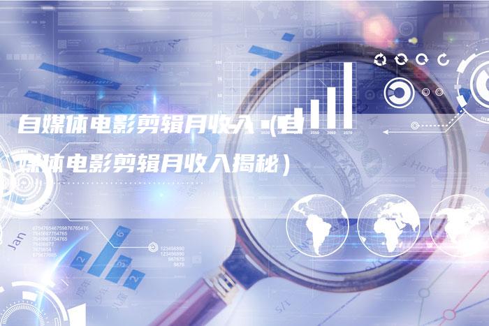 自媒体电影剪辑月收入（自媒体电影剪辑月收入揭秘）-直编软文营销网