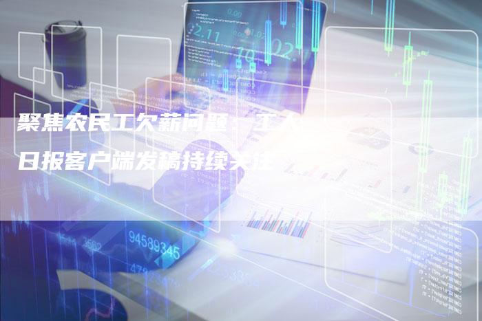 聚焦农民工欠薪问题：工人日报客户端发稿持续关注-直编软文营销网