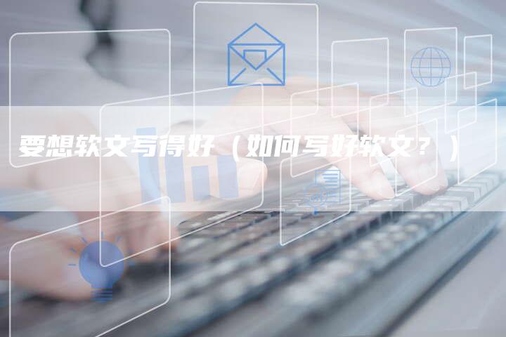 要想软文写得好（如何写好软文？）-直编软文营销网