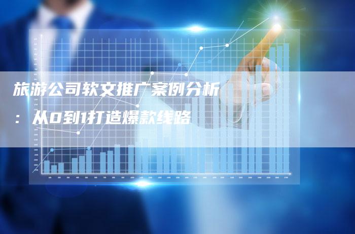 旅游公司软文推广案例分析：从0到1打造爆款线路-直编软文营销网