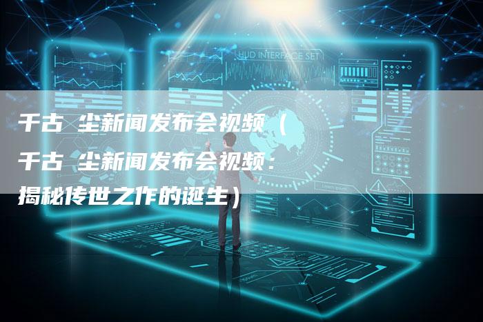 千古玦尘新闻发布会视频（千古玦尘新闻发布会视频：揭秘传世之作的诞生）