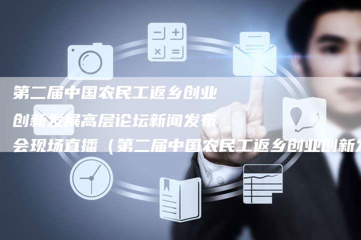 第二届中国农民工返乡创业创新发展高层论坛新闻发布会现场直播（第二届中国农民工返乡创业创新发展高层论坛