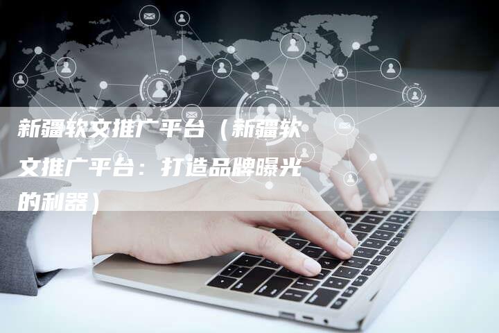 新疆软文推广平台（新疆软文推广平台：打造品牌曝光的利器）-直编软文营销网