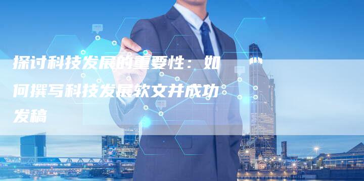 探讨科技发展的重要性：如何撰写科技发展软文并成功发稿-直编软文营销网