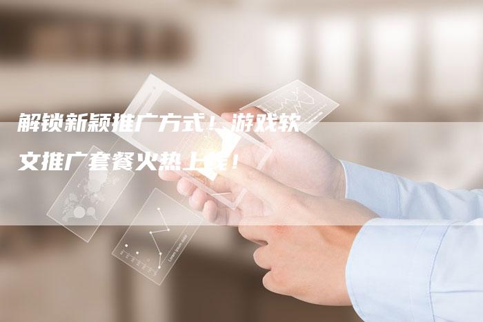 解锁新颖推广方式！游戏软文推广套餐火热上线！-直编软文营销网