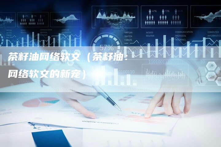 茶籽油网络软文（茶籽油：网络软文的新宠）-直编软文营销网