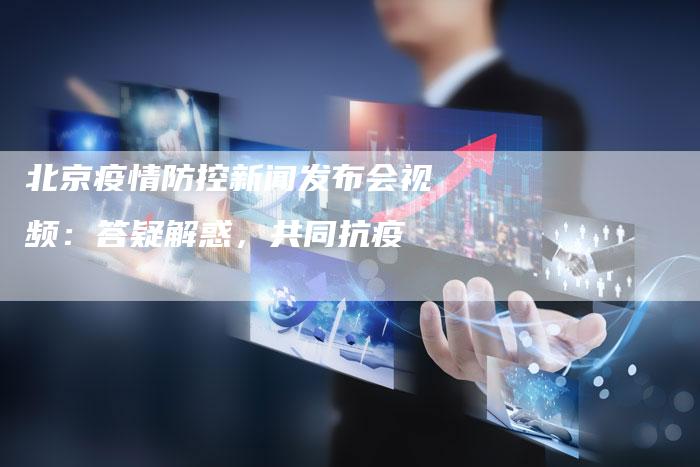北京疫情防控新闻发布会视频：答疑解惑，共同抗疫-直编软文营销网