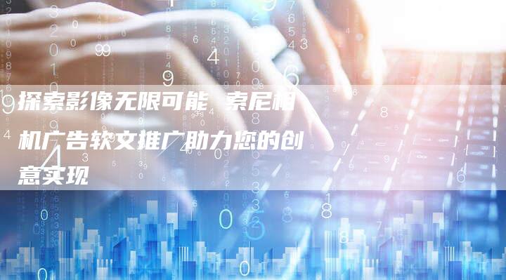 探索影像无限可能 索尼相机广告软文推广助力您的创意实现-直编软文营销网