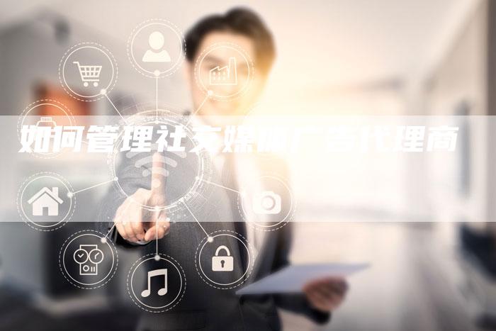 如何管理社交媒体广告代理商-直编软文营销网
