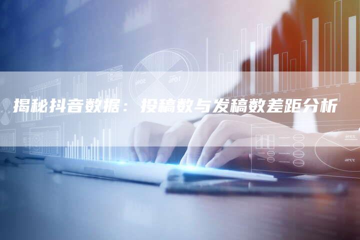 揭秘抖音数据：投稿数与发稿数差距分析-直编软文营销网