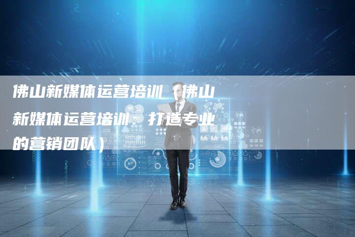 佛山新媒体运营培训（佛山新媒体运营培训：打造专业的营销团队）-直编软文营销网