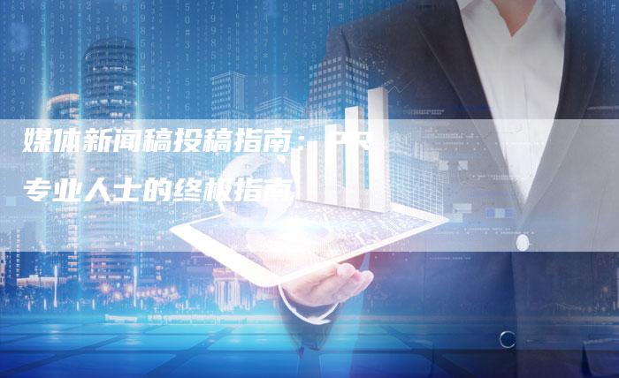 媒体新闻稿投稿指南：PR专业人士的终极指南-直编软文营销网