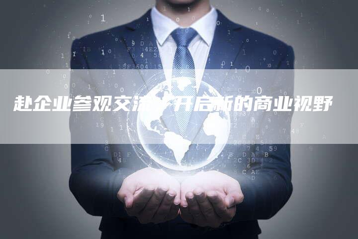 赴企业参观交流，开启新的商业视野-直编软文营销网