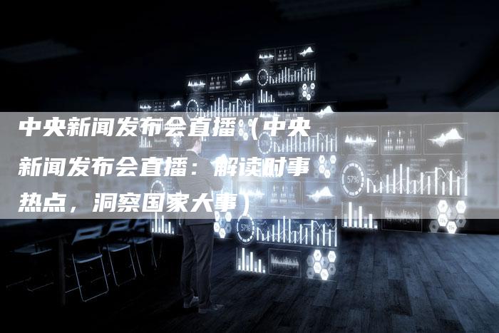 中央新闻发布会直播（中央新闻发布会直播：解读时事热点，洞察国家大事）