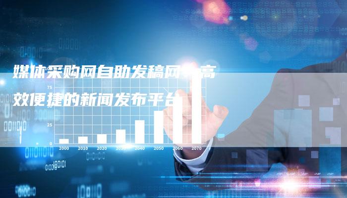 媒体采购网自助发稿网:高效便捷的新闻发布平台-直编软文营销网