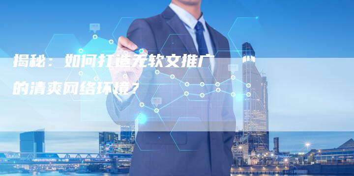 揭秘：如何打造无软文推广的清爽网络环境？-直编软文营销网