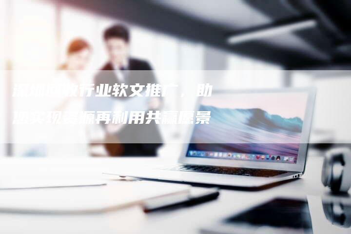 深圳回收行业软文推广，助您实现资源再利用共赢愿景-直编软文营销网