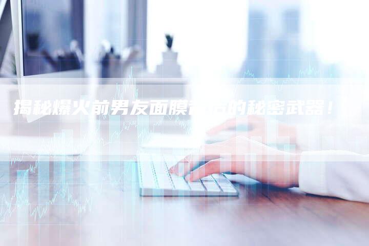 揭秘爆火前男友面膜背后的秘密武器！-直编软文营销网