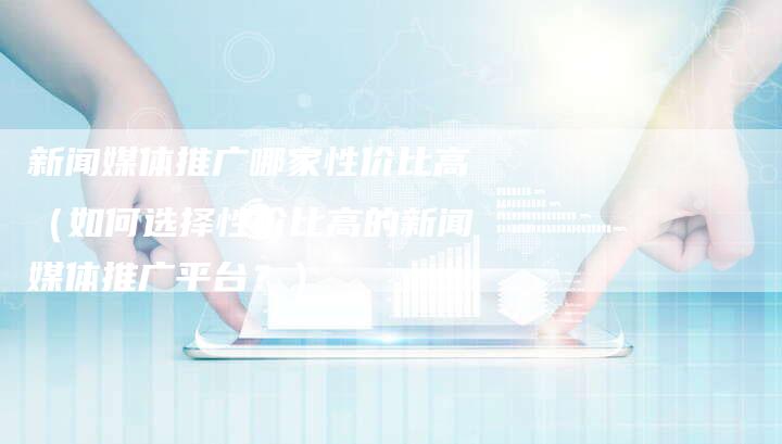 新闻媒体推广哪家性价比高（如何选择性价比高的新闻媒体推广平台？）