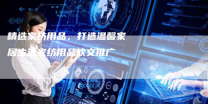 精选家纺用品，打造温馨家居生活家纺用品软文推广-直编软文营销网