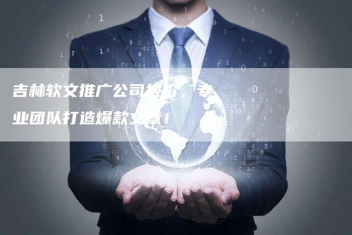 吉林软文推广公司报价，专业团队打造爆款文章！-直编软文营销网