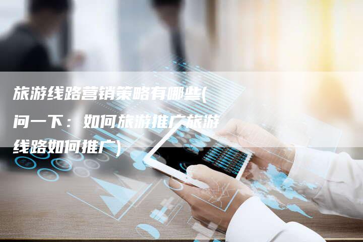 旅游线路营销策略有哪些(问一下：如何旅游推广旅游线路如何推广)-直编软文营销网