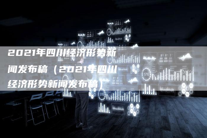 2021年四川经济形势新闻发布稿（2021年四川经济形势新闻发布稿）-直编软文营销网