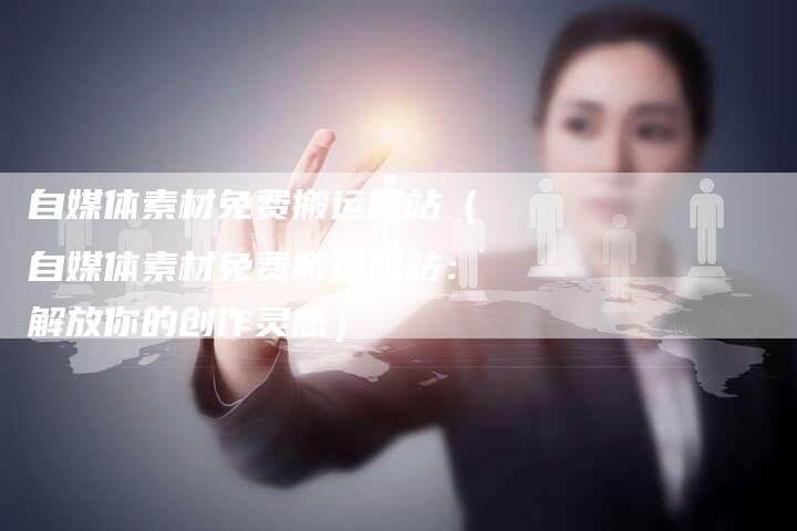 自媒体素材免费搬运网站（自媒体素材免费搬运网站：解放你的创作灵感）-直编软文营销网