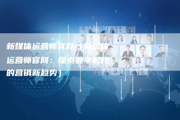 新媒体运营师官网（新媒体运营师官网：探索数字时代的营销新趋势）