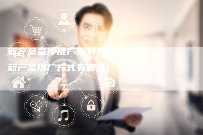 新产品宣传推广策划方案(新产品推广方式有哪些)