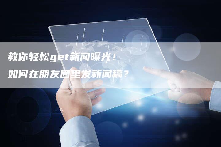 教你轻松get新闻曝光!如何在朋友圈里发新闻稿?-直编软文营销网
