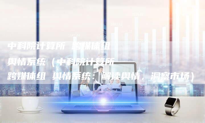 中科院计算所 跨媒体组 舆情系统（中科院计算所 跨媒体组 舆情系统：解读舆情，洞察市场）-直编软文营销网