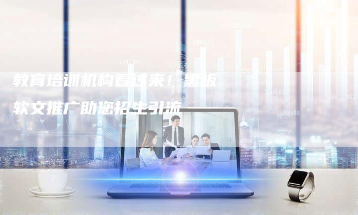 教育培训机构看过来！黑板软文推广助您招生引流-直编软文营销网