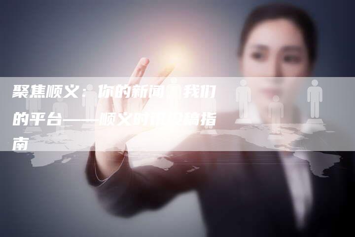 聚焦顺义：你的新闻，我们的平台——顺义时讯投稿指南-直编软文营销网