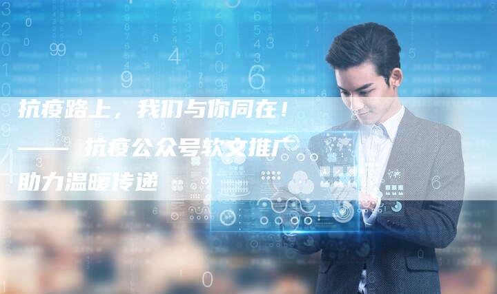 抗疫路上,我们与你同在!—— 抗疫公众号软文推广助力温暖传递-直编软文营销网