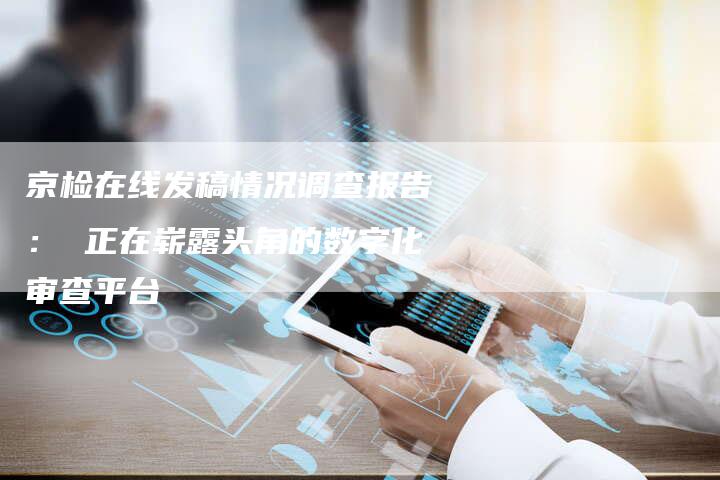 京检在线发稿情况调查报告： 正在崭露头角的数字化审查平台-直编软文营销网