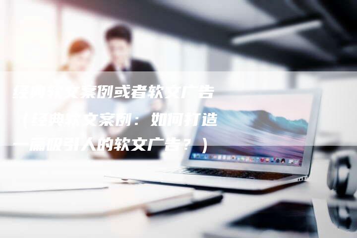 经典软文案例或者软文广告（经典软文案例：如何打造一篇吸引人的软文广告？）-直编软文营销网