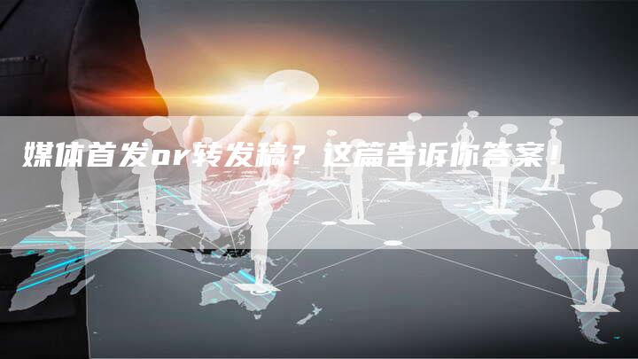 媒体首发or转发稿？这篇告诉你答案！
